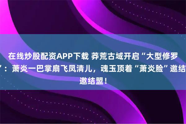 在线炒股配资APP下载 莽荒古域开启“大型修罗场”：萧炎一巴掌扇飞凤清儿，魂玉顶着“萧炎脸”邀结盟！