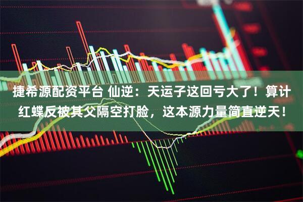捷希源配资平台 仙逆：天运子这回亏大了！算计红蝶反被其父隔空打脸，这本源力量简直逆天！