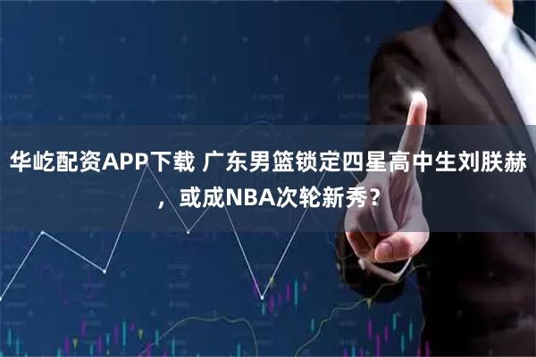 华屹配资APP下载 广东男篮锁定四星高中生刘朕赫，或成NBA次轮新秀？