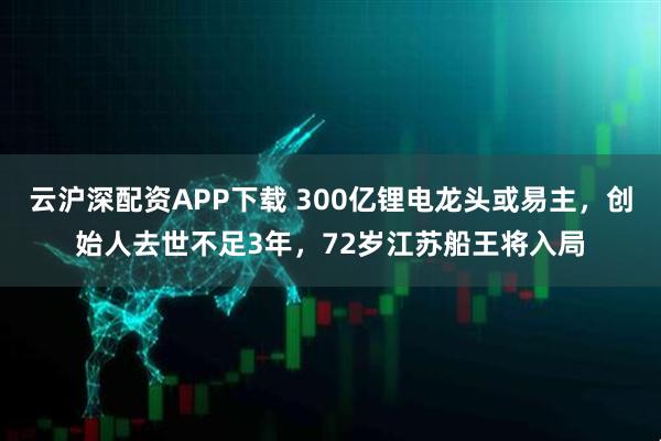 云沪深配资APP下载 300亿锂电龙头或易主，创始人去世不足3年，72岁江苏船王将入局