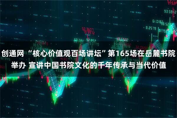 创通网 “核心价值观百场讲坛”第165场在岳麓书院举办 宣讲中国书院文化的千年传承与当代价值