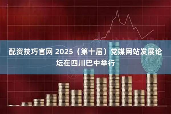 配资技巧官网 2025（第十届）党媒网站发展论坛在四川巴中举行