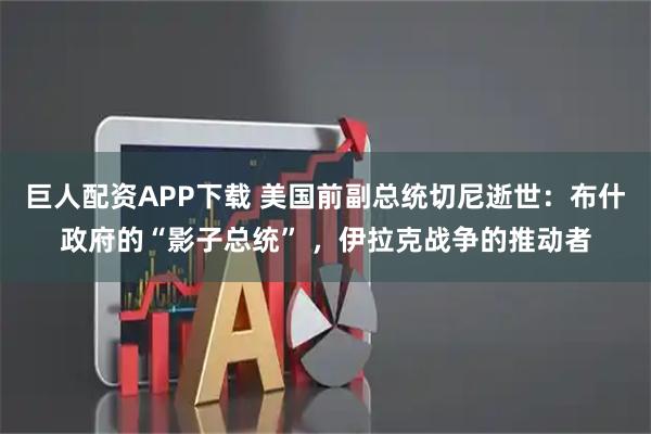 巨人配资APP下载 美国前副总统切尼逝世:布什政府的“影子总统” ,伊拉克战争的推动者
