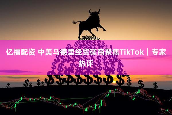 亿福配资 中美马德里经贸磋商聚焦TikTok｜专家热评