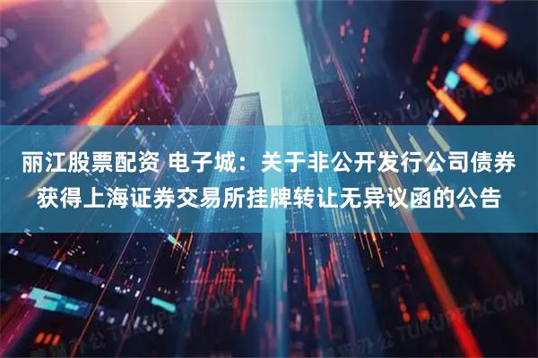 丽江股票配资 电子城：关于非公开发行公司债券获得上海证券交易所挂牌转让无异议函的公告