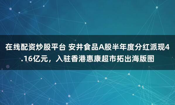 在线配资炒股平台 安井食品A股半年度分红派现4.16亿元，入驻香港惠康超市拓出海版图