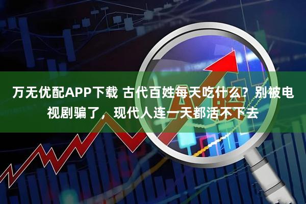 万无优配APP下载 古代百姓每天吃什么?别被电视剧骗了,现代人连一天都活不下去