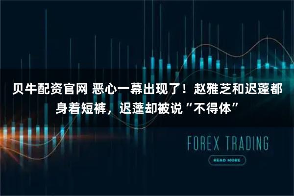 贝牛配资官网 恶心一幕出现了!赵雅芝和迟蓬都身着短裤,迟蓬却被说“不得体”