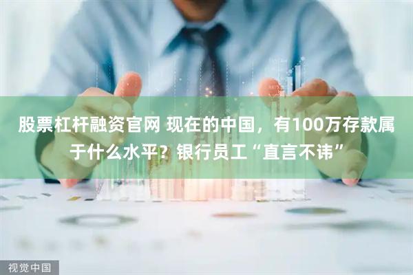 股票杠杆融资官网 现在的中国，有100万存款属于什么水平？银行员工“直言不讳”