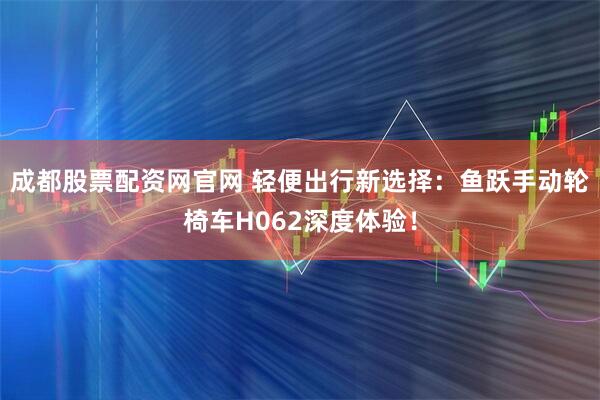 成都股票配资网官网 轻便出行新选择：鱼跃手动轮椅车H062深度体验！