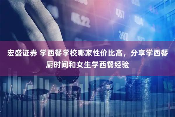 宏盛证券 学西餐学校哪家性价比高，分享学西餐厨时间和女生学西餐经验