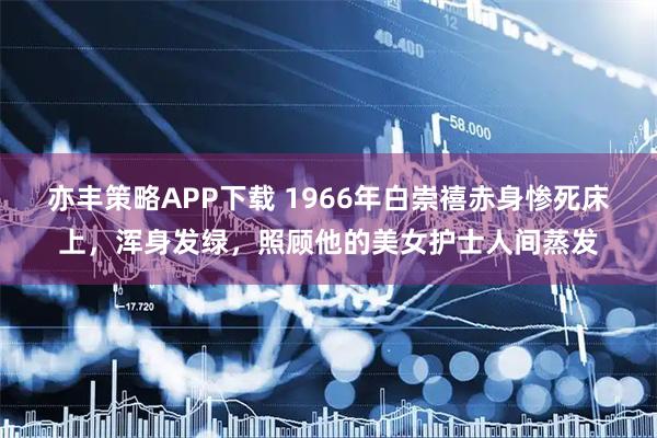 亦丰策略APP下载 1966年白崇禧赤身惨死床上，浑身发绿，照顾他的美女护士人间蒸发