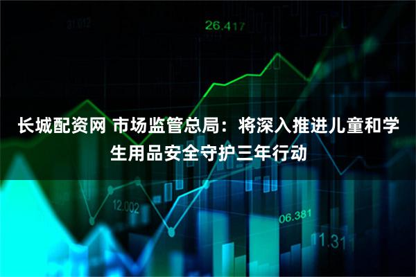 长城配资网 市场监管总局:将深入推进儿童和学生用品安全守护三年行动