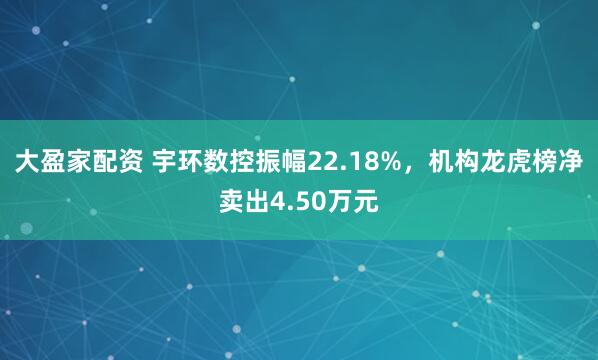 大盈家配资 宇环数控振幅22.18%，机构龙虎榜净卖出4.50万元