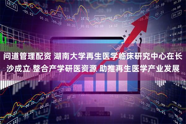 问道管理配资 湖南大学再生医学临床研究中心在长沙成立 整合产学研医资源 助推再生医学产业发展