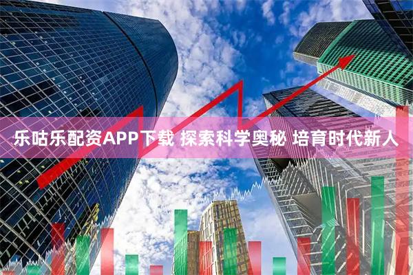 乐咕乐配资APP下载 探索科学奥秘 培育时代新人