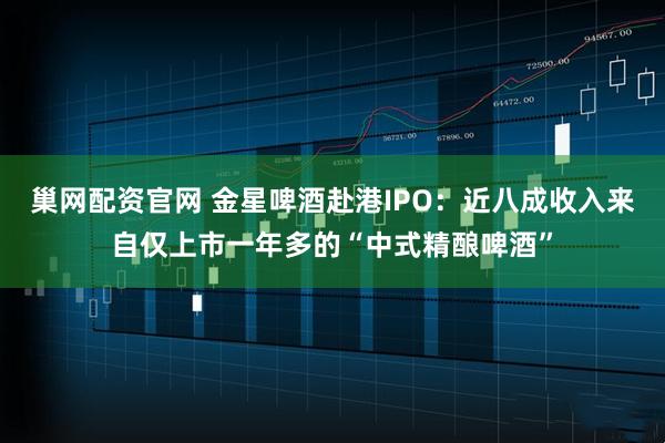 巢网配资官网 金星啤酒赴港IPO：近八成收入来自仅上市一年多的“中式精酿啤酒”