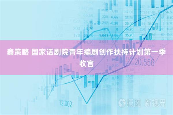 鑫策略 国家话剧院青年编剧创作扶持计划第一季收官