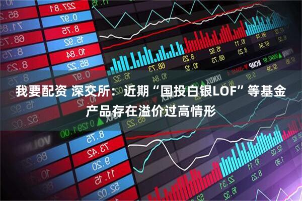 我要配资 深交所：近期“国投白银LOF”等基金产品存在溢价过高情形