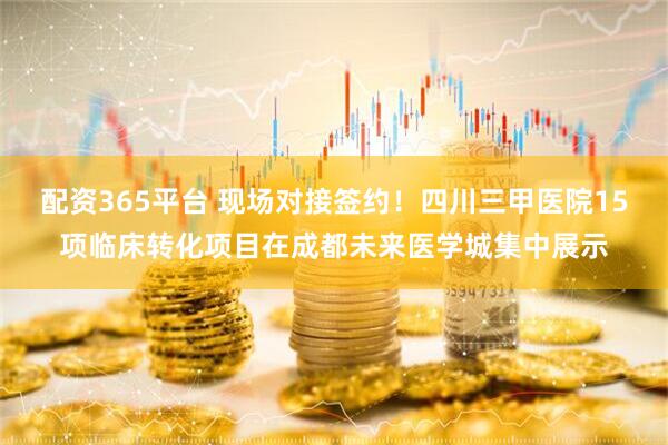 配资365平台 现场对接签约！四川三甲医院15项临床转化项目在成都未来医学城集中展示
