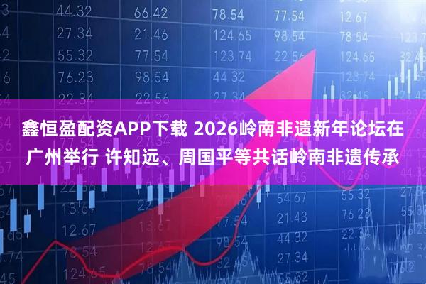 鑫恒盈配资APP下载 2026岭南非遗新年论坛在广州举行 许知远、周国平等共话岭南非遗传承