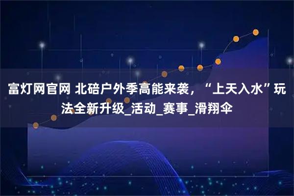 富灯网官网 北碚户外季高能来袭，“上天入水”玩法全新升级_活动_赛事_滑翔伞