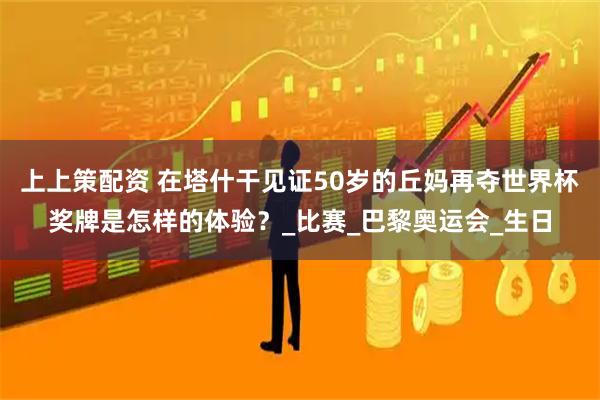 上上策配资 在塔什干见证50岁的丘妈再夺世界杯奖牌是怎样的体验？_比赛_巴黎奥运会_生日