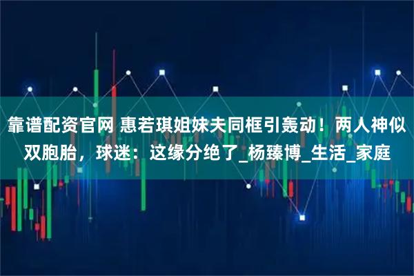 靠谱配资官网 惠若琪姐妹夫同框引轰动！两人神似双胞胎，球迷：这缘分绝了_杨臻博_生活_家庭