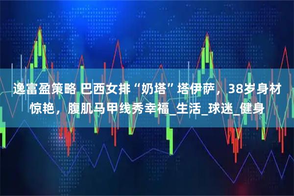 逸富盈策略 巴西女排“奶塔”塔伊萨，38岁身材惊艳，腹肌马甲线秀幸福_生活_球迷_健身