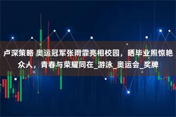卢深策略 奥运冠军张雨霏亮相校园，晒毕业照惊艳众人，青春与荣耀同在_游泳_奥运会_奖牌