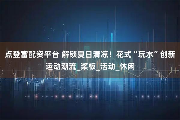 点登富配资平台 解锁夏日清凉！花式“玩水”创新运动潮流_桨板_活动_休闲