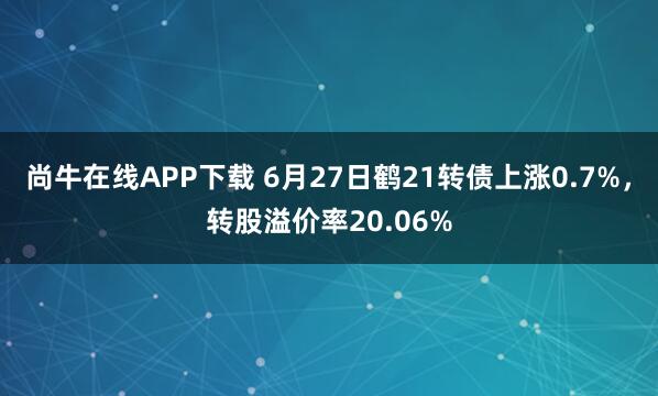 尚牛在线APP下载 6月27日鹤21转债上涨0.7%，转股溢价率20.06%