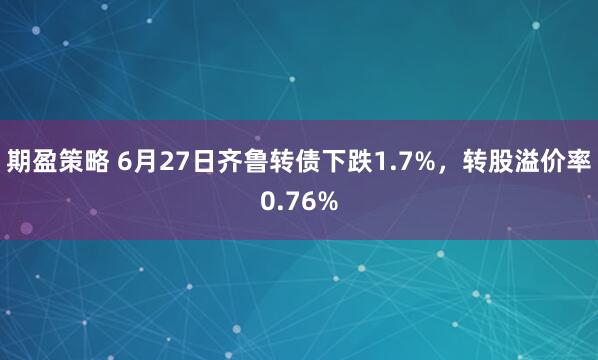 期盈策略 6月27日齐鲁转债下跌1.7%，转股溢价率0.76%