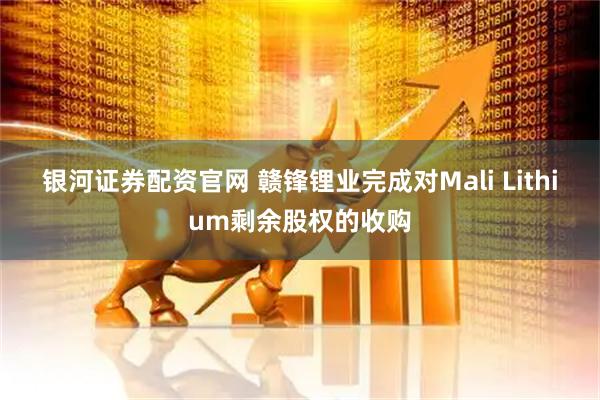 银河证券配资官网 赣锋锂业完成对Mali Lithium剩余股权的收购
