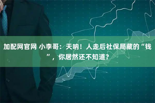 加配网官网 小李哥：天呐！人走后社保局藏的“钱”，你居然还不知道？