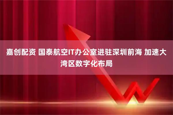 嘉创配资 国泰航空IT办公室进驻深圳前海 加速大湾区数字化布局