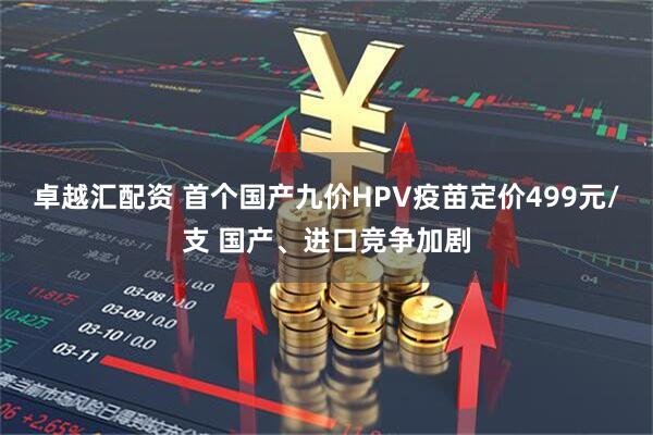 卓越汇配资 首个国产九价HPV疫苗定价499元/支 国产、进口竞争加剧