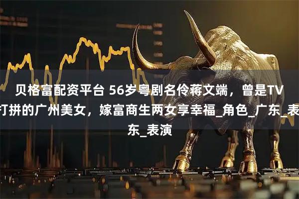 贝格富配资平台 56岁粤剧名伶蒋文端，曾是TVB打拼的广州美女，嫁富商生两女享幸福_角色_广东_表演