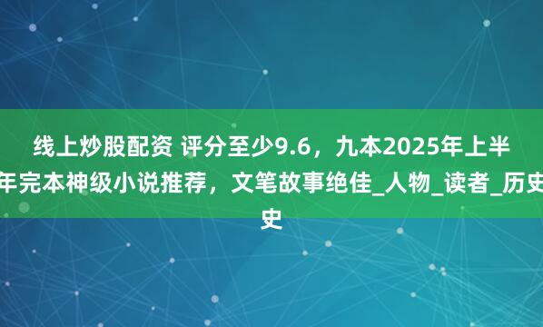 线上炒股配资 评分至少9.6，九本2025年上半年完本神级小说推荐，文笔故事绝佳_人物_读者_历史