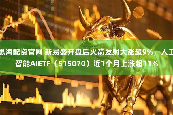 思海配资官网 新易盛开盘后火箭发射大涨超9%，人工智能AIETF（515070）近1个月上涨超11%