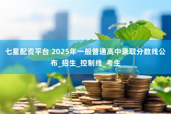 七星配资平台 2025年一般普通高中录取分数线公布_招生_控制线_考生