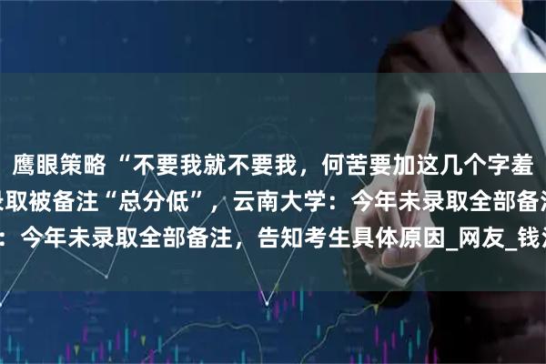 鹰眼策略 “不要我就不要我，何苦要加这几个字羞辱‘本宫’。”考生未被录取被备注“总分低”，云南大学：今年未录取全部备注，告知考生具体原因_网友_钱江_截图