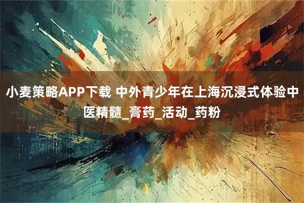 小麦策略APP下载 中外青少年在上海沉浸式体验中医精髓_膏药_活动_药粉