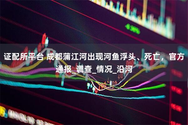 证配所平台 成都蒲江河出现河鱼浮头、死亡，官方通报_调查_情况_沿河
