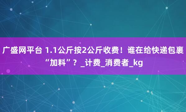 广盛网平台 1.1公斤按2公斤收费！谁在给快递包裹“加料”？_计费_消费者_kg