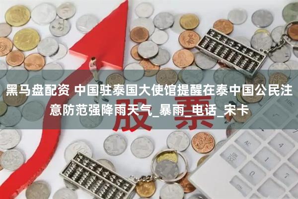 黑马盘配资 中国驻泰国大使馆提醒在泰中国公民注意防范强降雨天气_暴雨_电话_宋卡