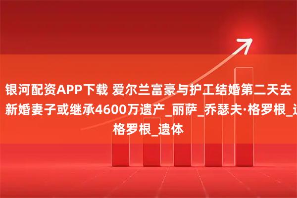 银河配资APP下载 爱尔兰富豪与护工结婚第二天去世，新婚妻子或继承4600万遗产_丽萨_乔瑟夫·格罗根_遗体