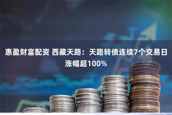 惠盈财富配资 西藏天路：天路转债连续7个交易日涨幅超100%