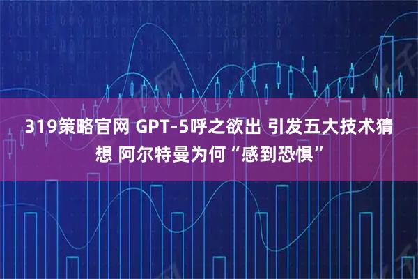 319策略官网 GPT-5呼之欲出 引发五大技术猜想 阿尔特曼为何“感到恐惧”