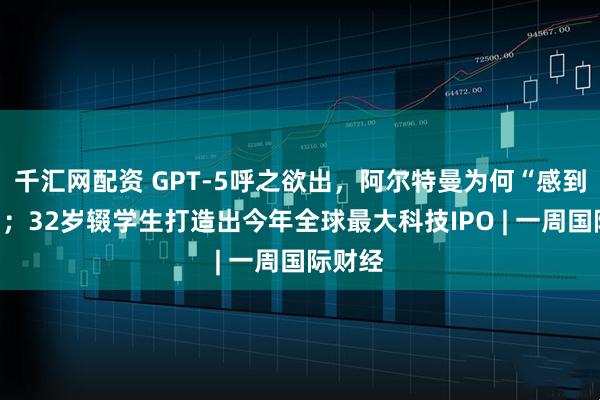 千汇网配资 GPT-5呼之欲出，阿尔特曼为何“感到恐惧”；32岁辍学生打造出今年全球最大科技IPO | 一周国际财经
